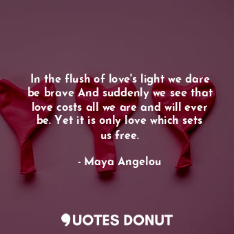 In the flush of love's light we dare be brave And suddenly we see that love costs all we are and will ever be. Yet it is only love which sets us free.