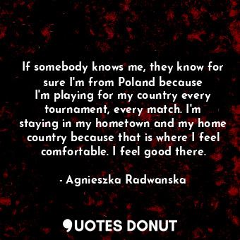 If somebody knows me, they know for sure I&#39;m from Poland because I&#39;m playing for my country every tournament, every match. I&#39;m staying in my hometown and my home country because that is where I feel comfortable. I feel good there.