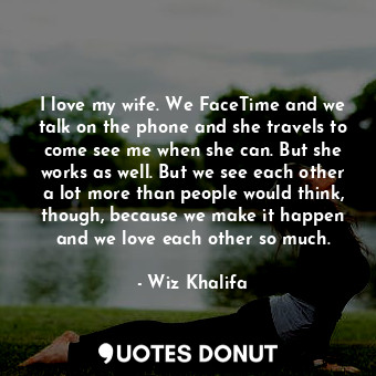 I love my wife. We FaceTime and we talk on the phone and she travels to come see me when she can. But she works as well. But we see each other a lot more than people would think, though, because we make it happen and we love each other so much.