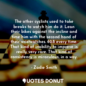 The other cyclists used to take breaks to watch him do it. Lean their bikes against the incline and time him with the second hand of their wristwatches. 62.8 every time. That kind of inability to improve is really very rare. That kind of consistency is miraculous, in a way.