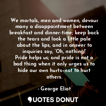 We mortals, men and women, devour many a disappointment between breakfast and dinner-time; keep back the tears and look a little pale about the lips, and in answer to inquiries say, ‘Oh, nothing!’ Pride helps us; and pride is not a bad thing when it only urges us to hide our own hurts–not to hurt others.