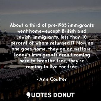 About a third of pre-1965 immigrants went home—except British and Jewish immigrants, less than 10 percent of whom returned.17 Now no one goes home, they go on welfare. Today’s immigrants aren’t coming here to breathe free, they’re coming to live for free.