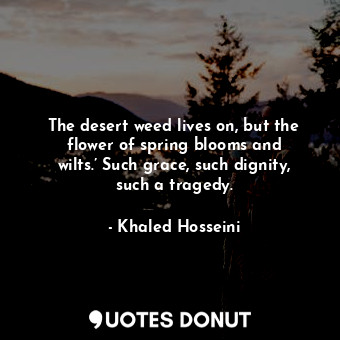 The desert weed lives on, but the flower of spring blooms and wilts.’ Such grace, such dignity, such a tragedy.