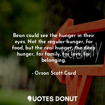 Bean could see the hunger in their eyes. Not the regular hunger, for food, but the real hunger, the deep hunger, for family, for love, for belonging.