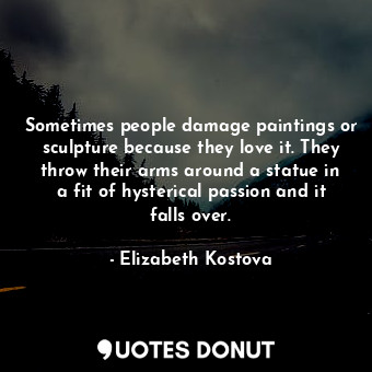 Sometimes people damage paintings or sculpture because they love it. They throw their arms around a statue in a fit of hysterical passion and it falls over.