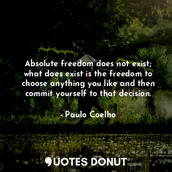 Absolute freedom does not exist; what does exist is the freedom to choose anything you like and then commit yourself to that decision.