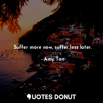 Suffer more now, suffer less later.
