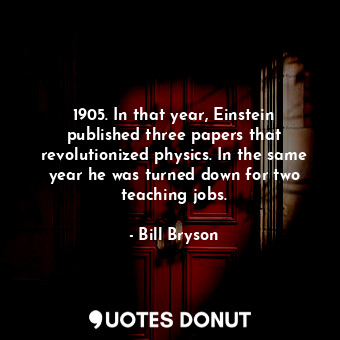 1905. In that year, Einstein published three papers that revolutionized physics. In the same year he was turned down for two teaching jobs.