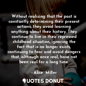 Without realizing that the past is constantly determining their present actions, they avoid learning anything about their history. They continue to live in their repressed childhood situation, ignoring the fact that is no longer exists, continuing to fear and avoid dangers that, although once real, have not been real for a long time.