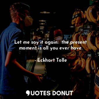 Let me say it again:  the present moment is all you ever have.