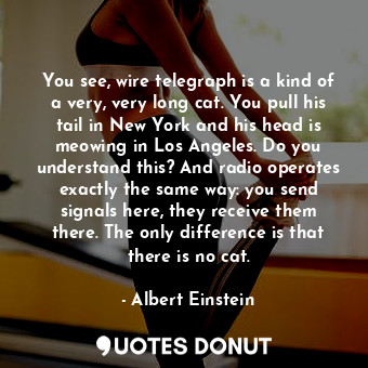 You see, wire telegraph is a kind of a very, very long cat. You pull his tail in New York and his head is meowing in Los Angeles. Do you understand this? And radio operates exactly the same way: you send signals here, they receive them there. The only difference is that there is no cat.