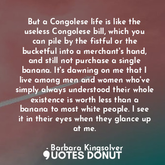But a Congolese life is like the useless Congolese bill, which you can pile by the fistful or the bucketful into a merchant's hand, and still not purchase a single banana. It's dawning on me that I live among men and women who've simply always understood their whole existence is worth less than a banana to most white people. I see it in their eyes when they glance up at me.