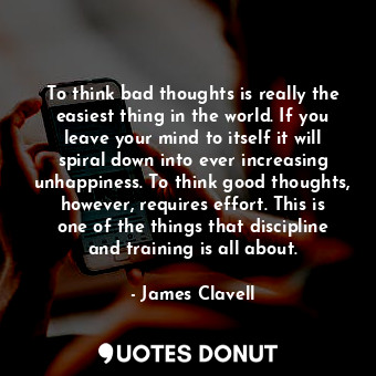 To think bad thoughts is really the easiest thing in the world. If you leave your mind to itself it will spiral down into ever increasing unhappiness. To think good thoughts, however, requires effort. This is one of the things that discipline and training is all about.
