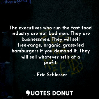 The executives who run the fast food industry are not bad men. They are businessmen. They will sell free-range, organic, grass-fed hamburgers if you demand it. They will sell whatever sells at a profit.