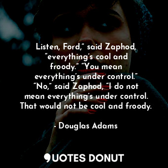 Listen, Ford,” said Zaphod, “everything’s cool and froody.” “You mean everything’s under control.” “No,” said Zaphod, “I do not mean everything’s under control. That would not be cool and froody.