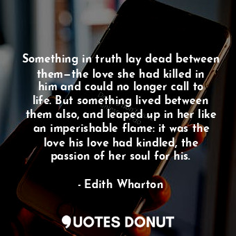 Something in truth lay dead between them—the love she had killed in him and could no longer call to life. But something lived between them also, and leaped up in her like an imperishable flame: it was the love his love had kindled, the passion of her soul for his.