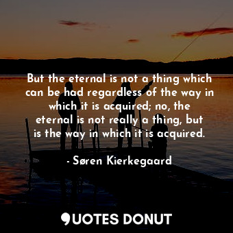But the eternal is not a thing which can be had regardless of the way in which it is acquired; no, the eternal is not really a thing, but is the way in which it is acquired.
