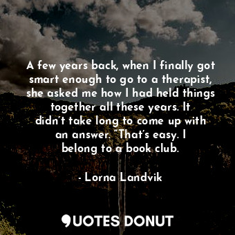  A few years back, when I finally got smart enough to go to a therapist, she aske... - Lorna Landvik - Quotes Donut