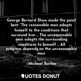 George Bernard Shaw made the point best: ‘The reasonable man adapts himself to the conditions that surround him … The unreasonable man adapts the surrounding conditions to himself … All progress depends on the unreasonable man.