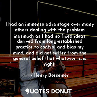 I had an immense advantage over many others dealing with the problem inasmuch as I had no fixed ideas derived from long-established practice to control and bias my mind, and did not suffer from the general belief that whatever is, is right.