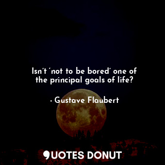 Isn’t ‘not to be bored’ one of the principal goals of life?