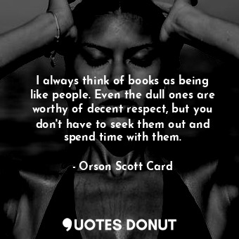 I always think of books as being like people. Even the dull ones are worthy of decent respect, but you don't have to seek them out and spend time with them.