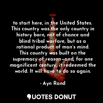 to start here, in the United States. This country was the only country in history born, not of chance and blind tribal warfare, but as a rational product of man’s mind. This country was built on the supremacy of reason—and, for one magnificent century, it redeemed the world. It will have to do so again.