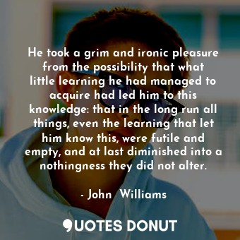 He took a grim and ironic pleasure from the possibility that what little learning he had managed to acquire had led him to this knowledge: that in the long run all things, even the learning that let him know this, were futile and empty, and at last diminished into a nothingness they did not alter.