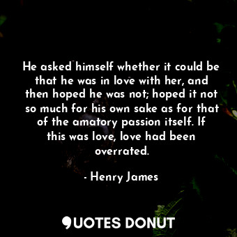 He asked himself whether it could be that he was in love with her, and then hoped he was not; hoped it not so much for his own sake as for that of the amatory passion itself. If this was love, love had been overrated.