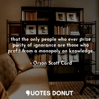 that the only people who ever prize purity of ignorance are those who profit from a monopoly on knowledge.