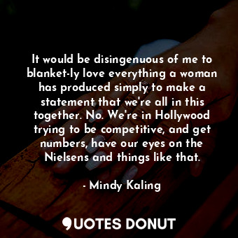 It would be disingenuous of me to blanket-ly love everything a woman has produced simply to make a statement that we&#39;re all in this together. No. We&#39;re in Hollywood trying to be competitive, and get numbers, have our eyes on the Nielsens and things like that.