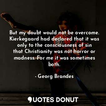 But my doubt would not be overcome. Kierkegaard had declared that it was only to the consciousness of sin that Christianity was not horror or madness. For me it was sometimes both.