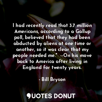 I had recently read that 3.7 million Americans, according to a Gallup poll, believed that they had been abducted by aliens at one time or another, so it was clear that my people needed me."  --On his move back to America after living in England for twenty years.