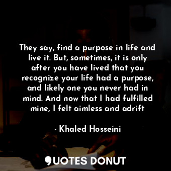  They say, find a purpose in life and live it. But, sometimes, it is only after y... - Khaled Hosseini - Quotes Donut