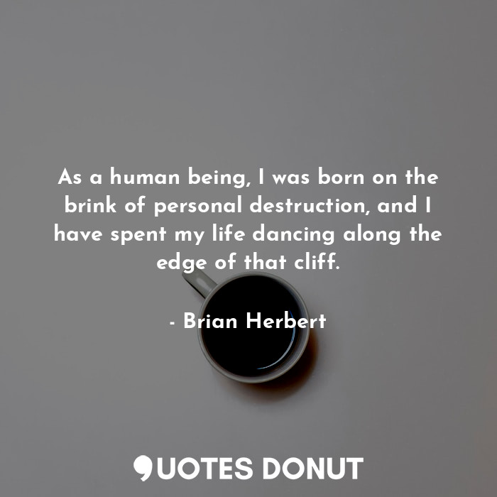 As a human being, I was born on the brink of personal destruction, and I have spent my life dancing along the edge of that cliff.