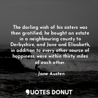 The darling wish of his sisters was then gratified; he bought an estate in a neighbouring county to Derbyshire, and Jane and Elizabeth, in addition to every other source of happiness, were within thirty miles of each other.
