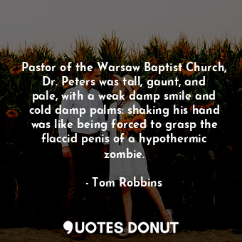 Pastor of the Warsaw Baptist Church, Dr. Peters was tall, gaunt, and pale, with a weak damp smile and cold damp palms: shaking his hand was like being forced to grasp the flaccid penis of a hypothermic zombie.