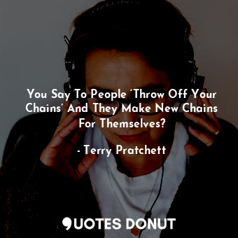 You Say To People ‘Throw Off Your Chains’ And They Make New Chains For Themselves?