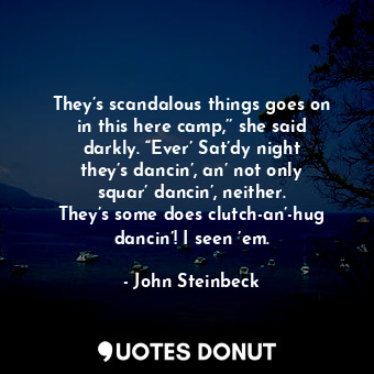 They’s scandalous things goes on in this here camp,’’ she said darkly. “Ever’ Sat’dy night they’s dancin’, an’ not only squar’ dancin’, neither. They’s some does clutch-an’-hug dancin’! I seen ’em.