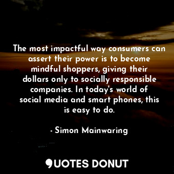 The most impactful way consumers can assert their power is to become mindful shoppers, giving their dollars only to socially responsible companies. In today&#39;s world of social media and smart phones, this is easy to do.