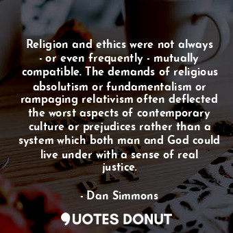 Religion and ethics were not always - or even frequently - mutually compatible. The demands of religious absolutism or fundamentalism or rampaging relativism often deflected the worst aspects of contemporary culture or prejudices rather than a system which both man and God could live under with a sense of real justice.