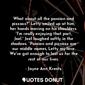 What about all the passion and pizzazz?” Letty smiled up at him, her hands moving on his shoulders. “I'm really enjoying that part, Joel.” Joel laughed softly in the shadows. “Passion and pizzazz are our middle names, Letty my love. We've got enough to last us for the rest of our lives.