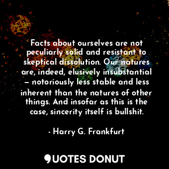 Facts about ourselves are not peculiarly solid and resistant to skeptical dissolution. Our natures are, indeed, elusively insubstantial — notoriously less stable and less inherent than the natures of other things. And insofar as this is the case, sincerity itself is bullshit.