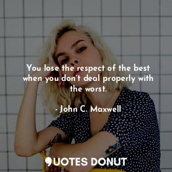 You lose the respect of the best when you don’t deal properly with the worst.