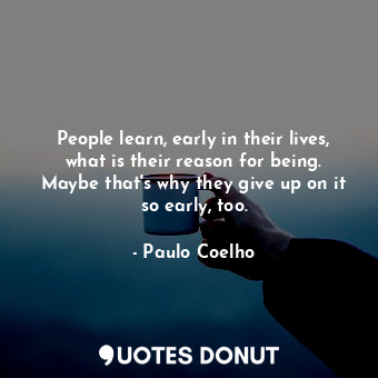People learn, early in their lives, what is their reason for being. Maybe that's why they give up on it so early, too.