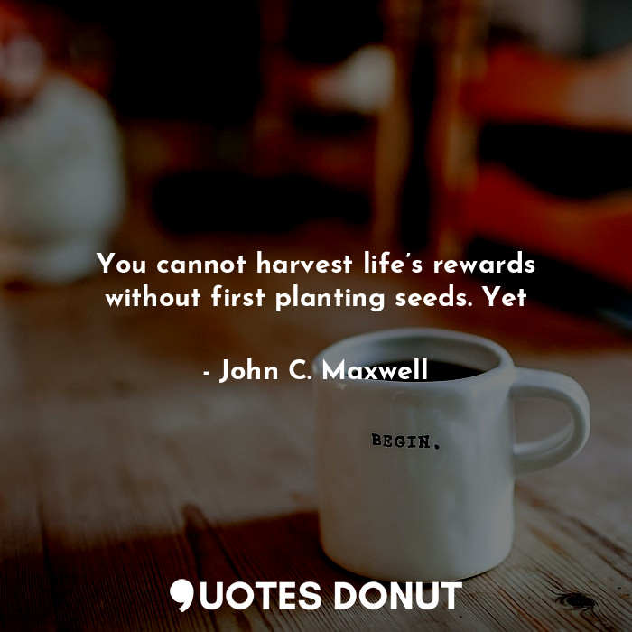 You cannot harvest life’s rewards without first planting seeds. Yet