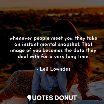 whenever people meet you, they take an instant mental snapshot. That image of you becomes the data they deal with for a very long time.