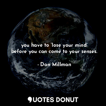 you have to ‘lose your mind’ before you can come to your senses.