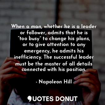 When a man, whether he is a leader or follower, admits that he is “too busy” to change his plans, or to give attention to any emergency, he admits his inefficiency. The successful leader must be the master of all details connected with his position.