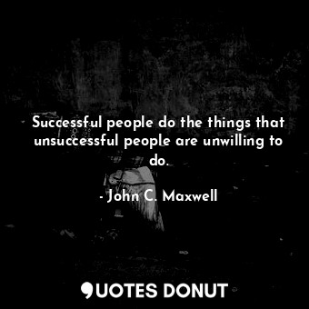 Successful people do the things that unsuccessful people are unwilling to do.